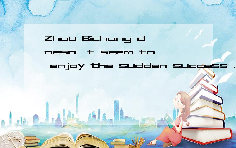 Zhou Bichang doesn't seem to enjoy the sudden success .同义句转换