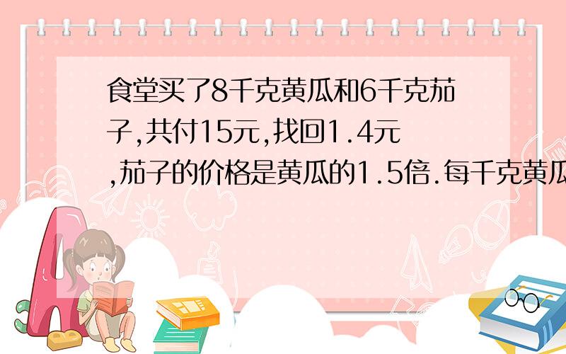 食堂买了8千克黄瓜和6千克茄子,共付15元,找回1.4元,茄子的价格是黄瓜的1.5倍.每千克黄瓜多少元?