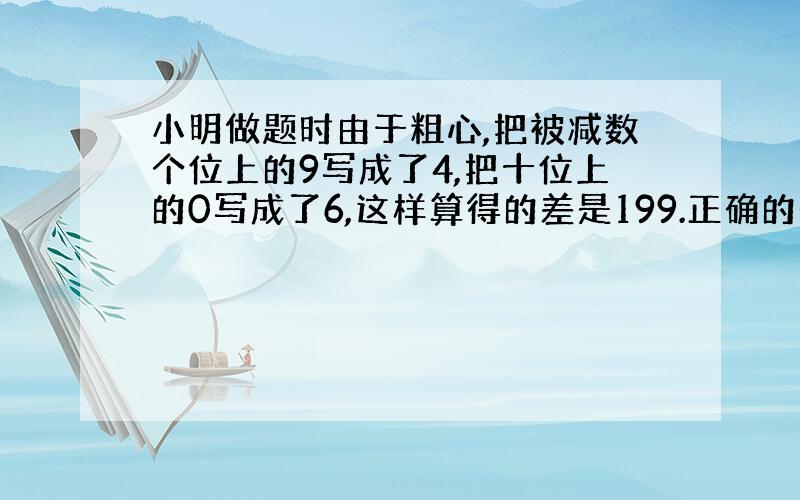 小明做题时由于粗心,把被减数个位上的9写成了4,把十位上的0写成了6,这样算得的差是199.正确的是