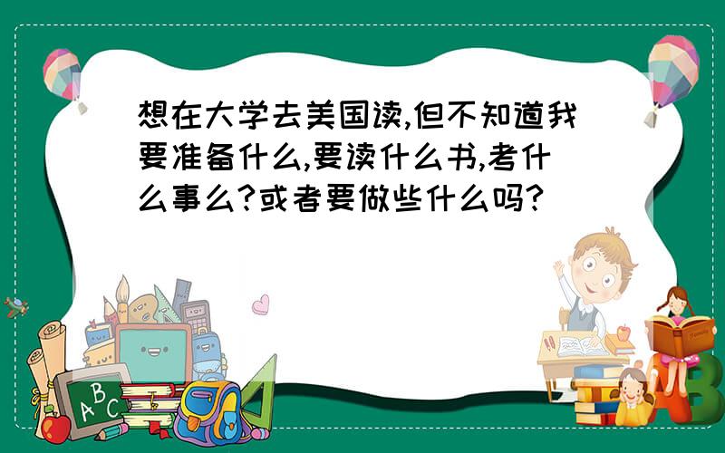 想在大学去美国读,但不知道我要准备什么,要读什么书,考什么事么?或者要做些什么吗?