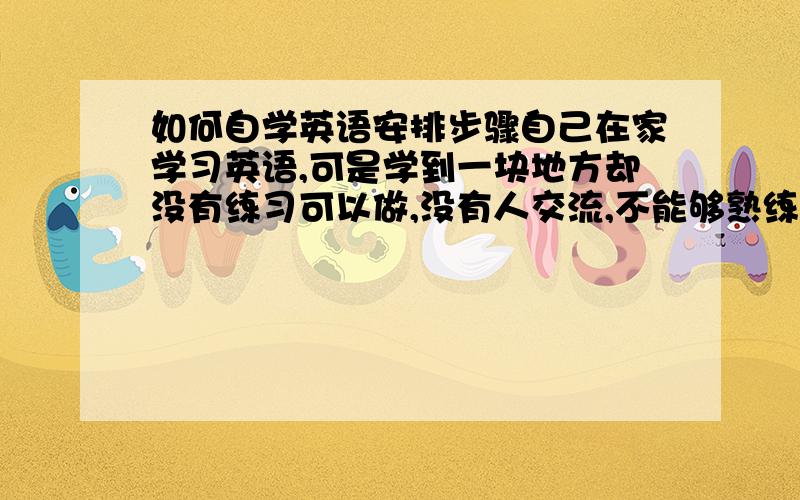 如何自学英语安排步骤自己在家学习英语,可是学到一块地方却没有练习可以做,没有人交流,不能够熟练,想请问一下自学的话应该如