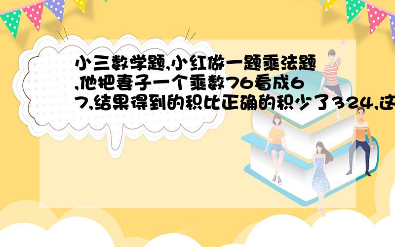 小三数学题,小红做一题乘法题,他把妻子一个乘数76看成67,结果得到的积比正确的积少了324,这个正确的积是多少?