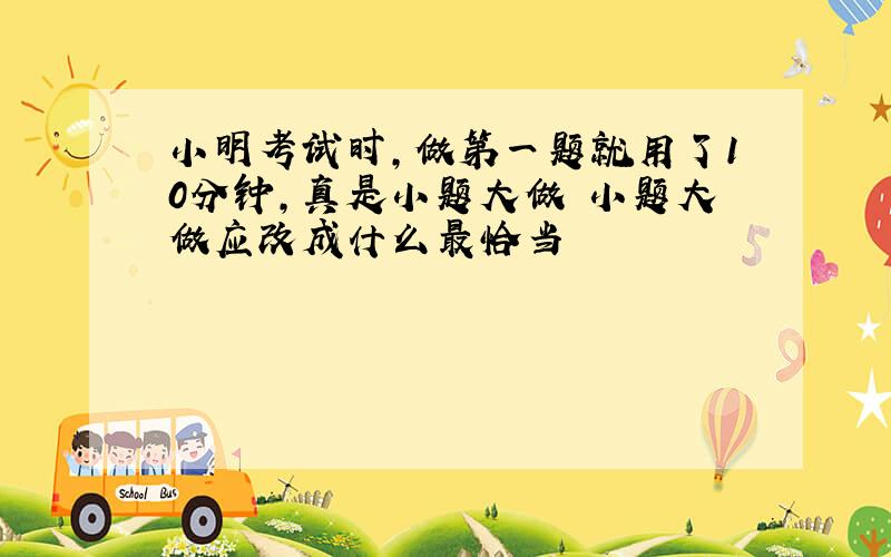 小明考试时,做第一题就用了10分钟,真是小题大做 小题大做应改成什么最恰当