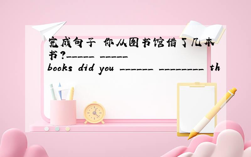 完成句子 你从图书馆借了几本书?_____ _____ books did you ______ ________ th