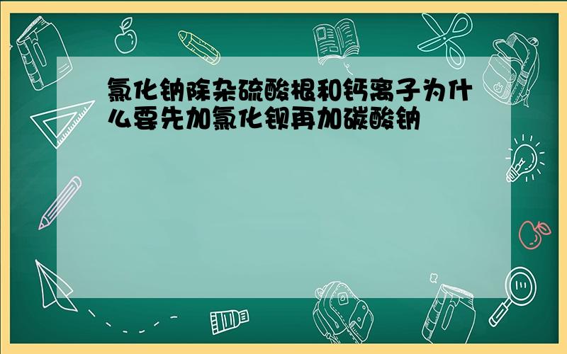 氯化钠除杂硫酸根和钙离子为什么要先加氯化钡再加碳酸钠