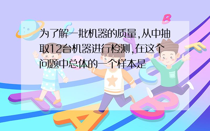 为了解一批机器的质量,从中抽取12台机器进行检测,在这个问题中总体的一个样本是