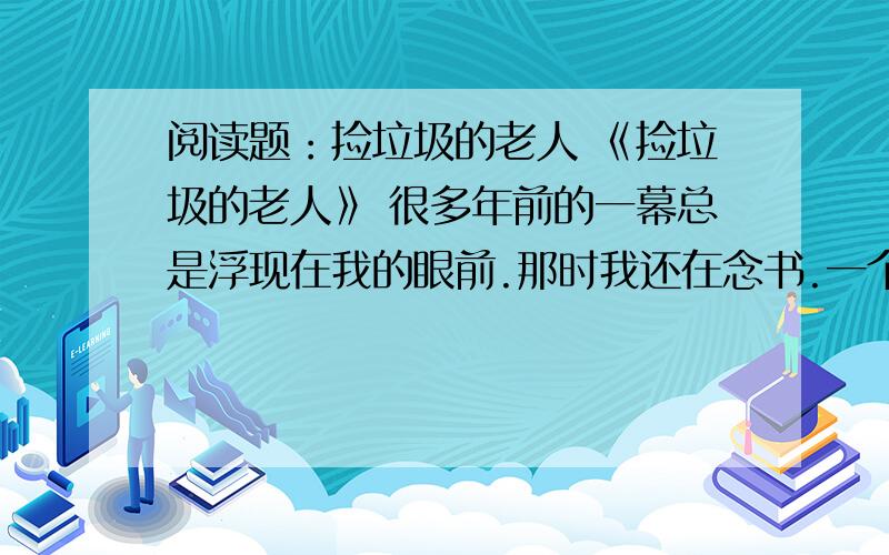 阅读题：捡垃圾的老人 《捡垃圾的老人》 很多年前的一幕总是浮现在我的眼前.那时我还在念书.一个午后,我和几位学生干部站在