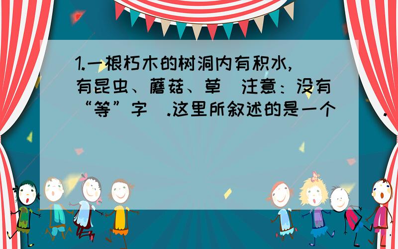 1.一根朽木的树洞内有积水,有昆虫、蘑菇、草（注意：没有“等”字）.这里所叙述的是一个（ ）.