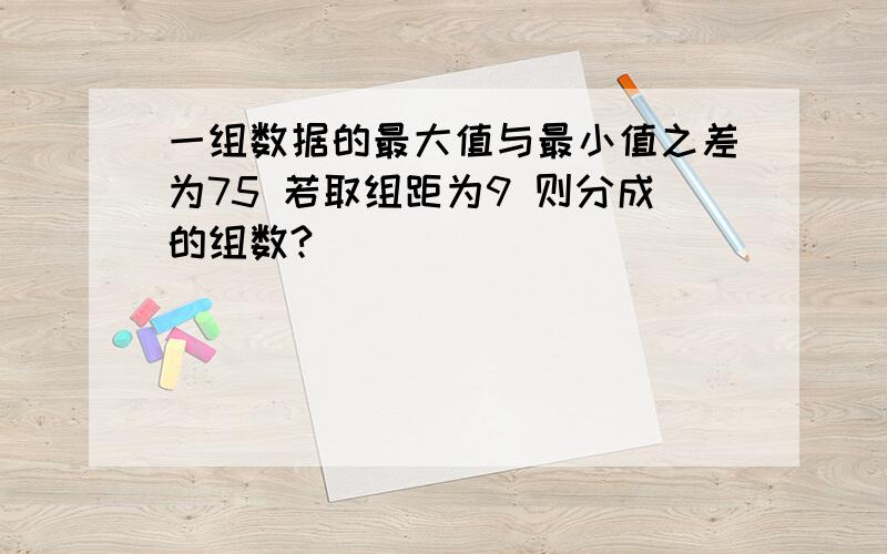 一组数据的最大值与最小值之差为75 若取组距为9 则分成的组数?