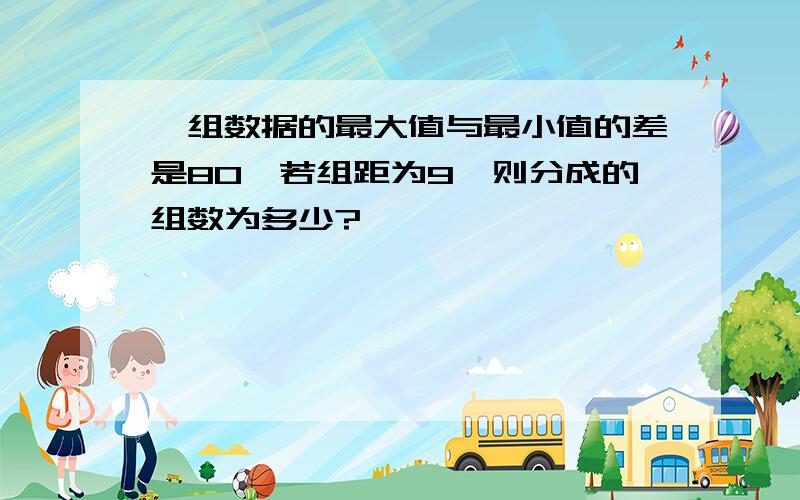 一组数据的最大值与最小值的差是80,若组距为9,则分成的组数为多少?