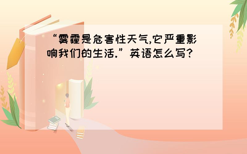 “雾霾是危害性天气,它严重影响我们的生活.”英语怎么写?