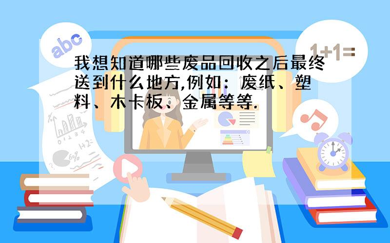 我想知道哪些废品回收之后最终送到什么地方,例如：废纸、塑料、木卡板、金属等等.