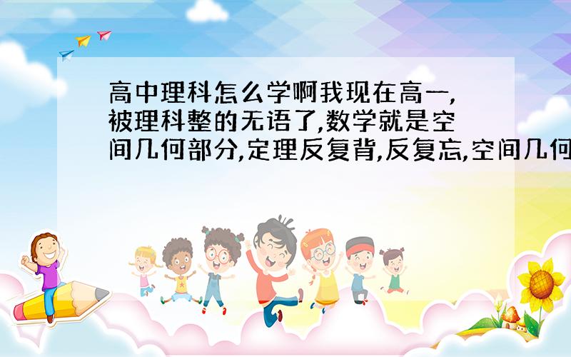 高中理科怎么学啊我现在高一,被理科整的无语了,数学就是空间几何部分,定理反复背,反复忘,空间几何图形就是想不出它是什么样