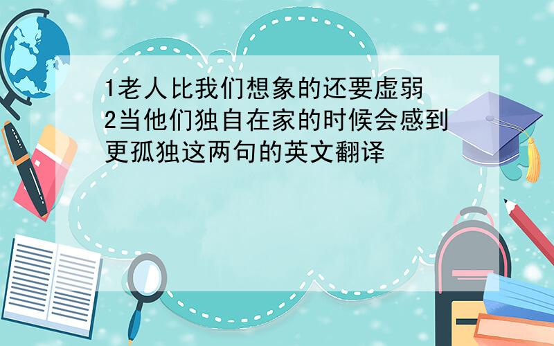 1老人比我们想象的还要虚弱 2当他们独自在家的时候会感到更孤独这两句的英文翻译