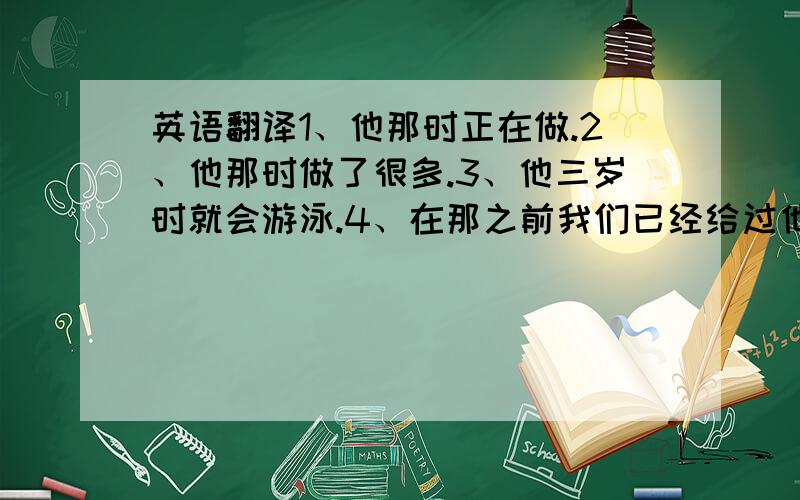 英语翻译1、他那时正在做.2、他那时做了很多.3、他三岁时就会游泳.4、在那之前我们已经给过他一次机会.5、在那之前我们