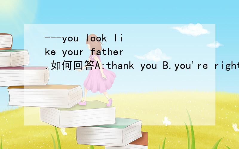 ---you look like your father.如何回答A:thank you B.you're right