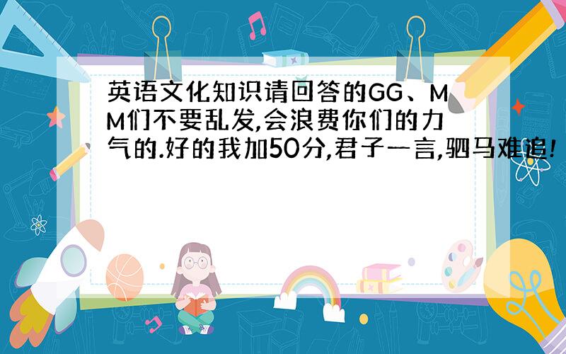 英语文化知识请回答的GG、MM们不要乱发,会浪费你们的力气的.好的我加50分,君子一言,驷马难追!