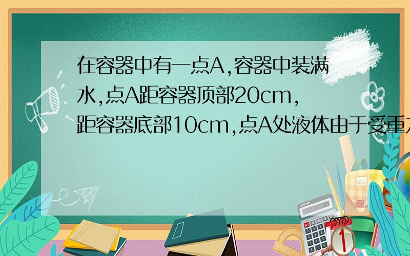 在容器中有一点A,容器中装满水,点A距容器顶部20cm,距容器底部10cm,点A处液体由于受重力而产生的压强为1568P