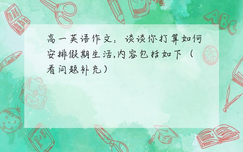 高一英语作文：谈谈你打算如何安排假期生活,内容包括如下（看问题补充）