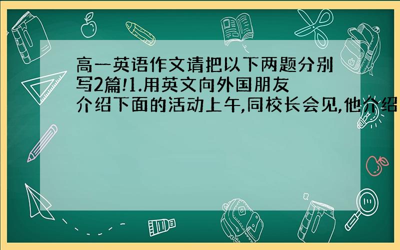 高一英语作文请把以下两题分别写2篇!1.用英文向外国朋友介绍下面的活动上午,同校长会见,他介绍了校史.参观了实验楼,图书