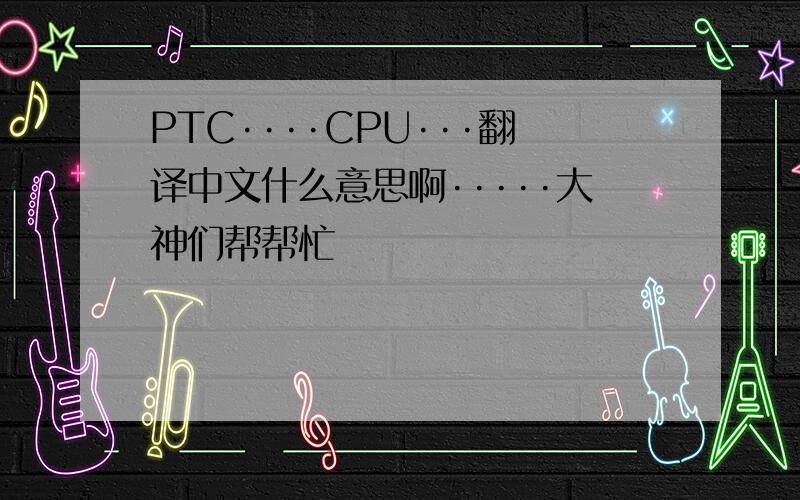 PTC····CPU···翻译中文什么意思啊·····大神们帮帮忙