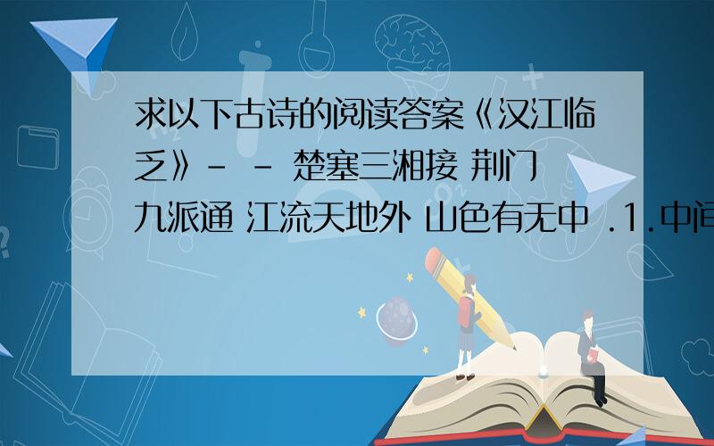 求以下古诗的阅读答案《汉江临乏》- - 楚塞三湘接 荆门九派通 江流天地外 山色有无中 .1.中间四句描绘出了这样的景色