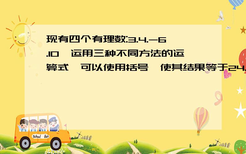 现有四个有理数:3.4.-6.10,运用三种不同方法的运算式,可以使用括号,使其结果等于24.每个数必须在一道算式中出现