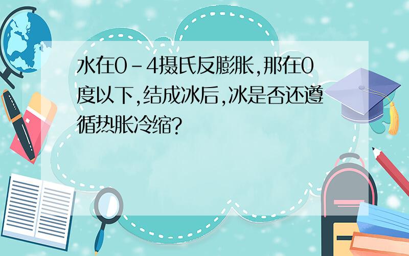 水在0-4摄氏反膨胀,那在0度以下,结成冰后,冰是否还遵循热胀冷缩?