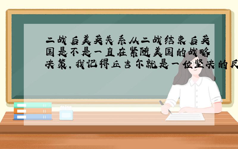 二战后美英关系从二战结束后英国是不是一直在紧随美国的战略决策,我记得丘吉尔就是一位坚决的反＊反＊的首相,以后历届好像也差