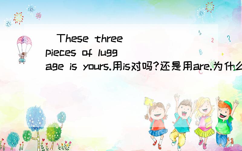 （These three) pieces of luggage is yours.用is对吗?还是用are.为什么?并且