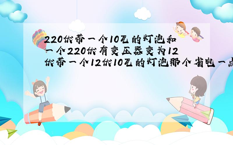 220伏带一个10瓦的灯泡和一个220伏有变压器变为12伏带一个12伏10瓦的灯泡那个省电一点?