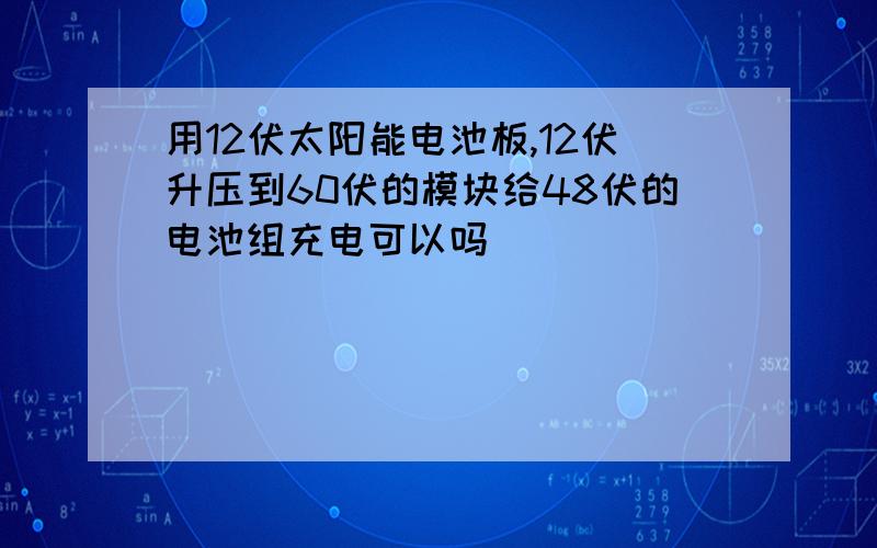 用12伏太阳能电池板,12伏升压到60伏的模块给48伏的电池组充电可以吗