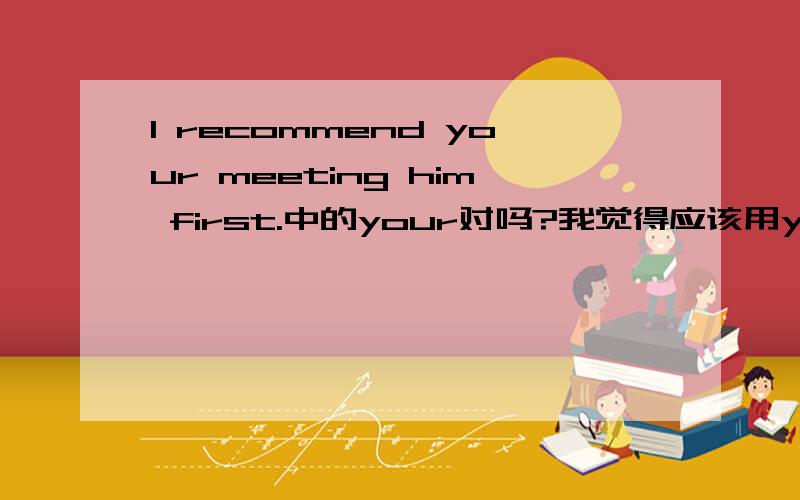 I recommend your meeting him first.中的your对吗?我觉得应该用you啊