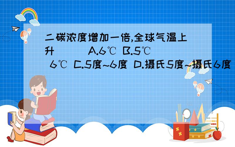 二碳浓度增加一倍,全球气温上升（ ） A.6℃ B.5℃ 6℃ C.5度~6度 D.摄氏5度~摄氏6度 E.5摄氏度~6