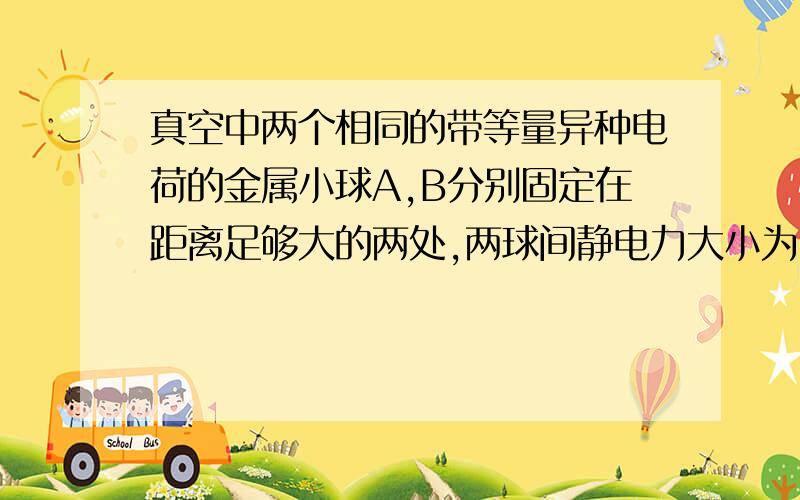 真空中两个相同的带等量异种电荷的金属小球A,B分别固定在距离足够大的两处,两球间静电力大小为F,永不带电的同样小球C先和