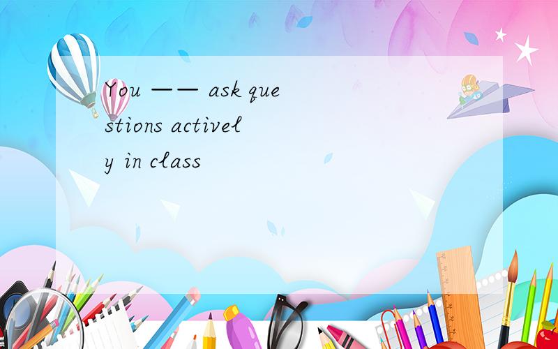 You —— ask questions actively in class