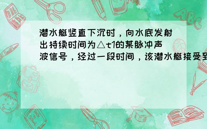 潜水艇竖直下沉时，向水底发射出持续时间为△t1的某脉冲声波信号，经过一段时间，该潜水艇接受到了反射信号，持续时间为△t2