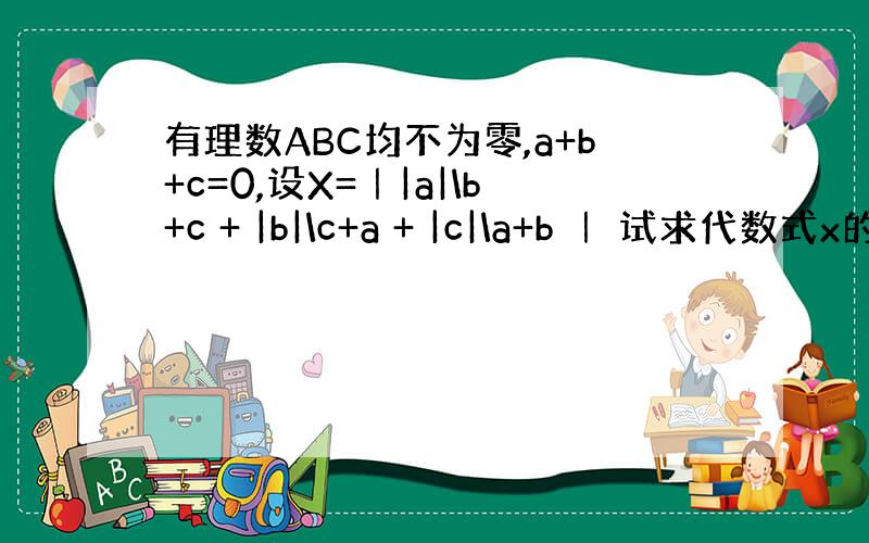 有理数ABC均不为零,a+b+c=0,设X=｜|a|\b+c + |b|\c+a + |c|\a+b ｜ 试求代数式x的