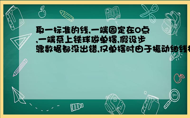 取一标准的线,一端固定在O点,一端系上铁球做单摆,假设步骤数据都没出错,仅单摆时由于振动细线松动导致摆线越来越长,那么最