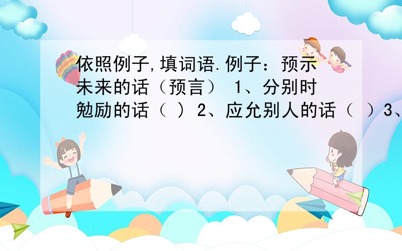 依照例子,填词语.例子：预示未来的话（预言） 1、分别时勉励的话（ ) 2、应允别人的话（ ）3、临走时写下的话（ ）