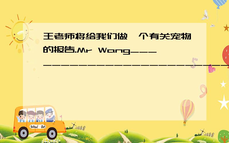 王老师将给我们做一个有关宠物的报告.Mr Wang_________________________.急用!