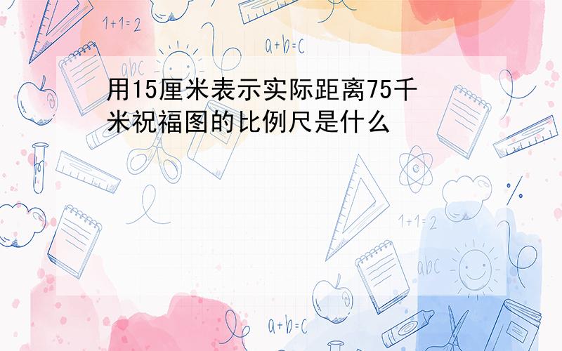 用15厘米表示实际距离75千米祝福图的比例尺是什么