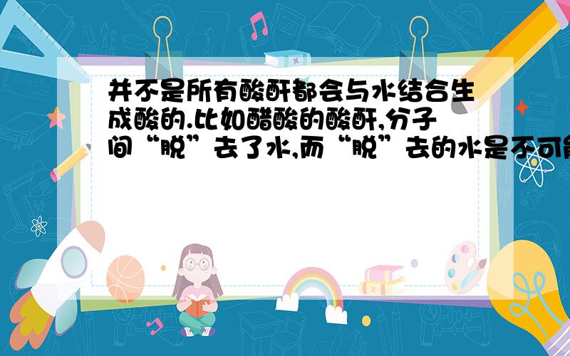 并不是所有酸酐都会与水结合生成酸的.比如醋酸的酸酐,分子间“脱”去了水,而“脱”去的水是不可能直接把水“安”回去就能复原