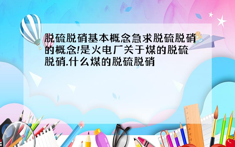 脱硫脱硝基本概念急求脱硫脱硝的概念!是火电厂关于煤的脱硫脱硝.什么煤的脱硫脱硝