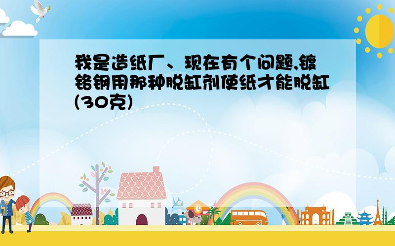 我是造纸厂、现在有个问题,镀铬钢用那种脱缸剂使纸才能脱缸(30克)