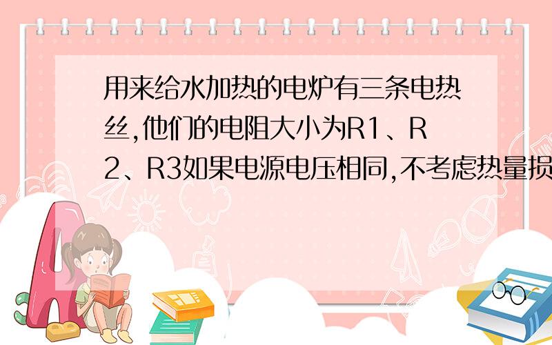 用来给水加热的电炉有三条电热丝,他们的电阻大小为R1、R2、R3如果电源电压相同,不考虑热量损失,