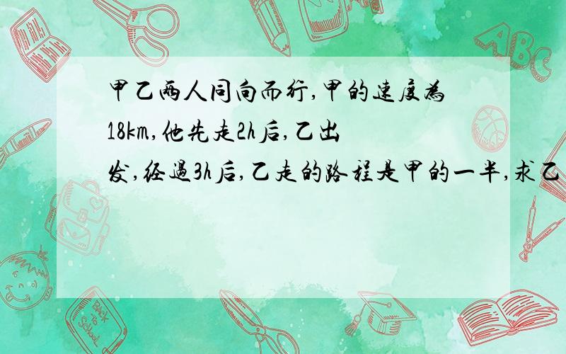 甲乙两人同向而行,甲的速度为18km,他先走2h后,乙出发,经过3h后,乙走的路程是甲的一半,求乙的速度.