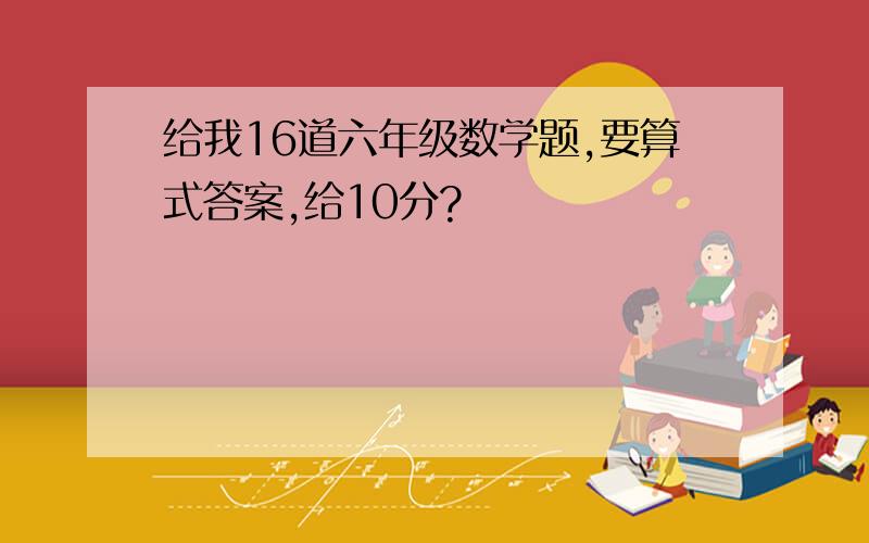 给我16道六年级数学题,要算式答案,给10分?