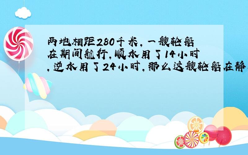 两地相距280千米,一艘轮船在期间航行,顺水用了14小时,逆水用了24小时,那么这艘轮船在静水中的速度是?