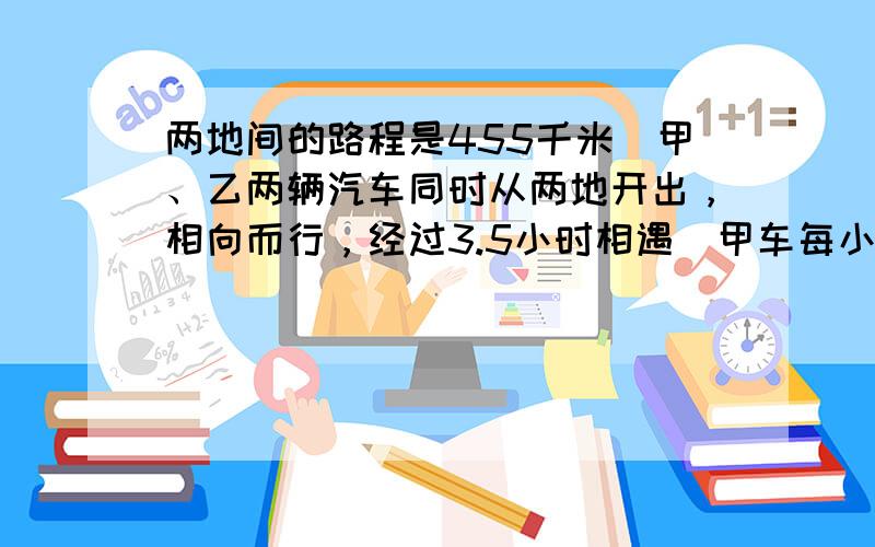 两地间的路程是455千米．甲、乙两辆汽车同时从两地开出，相向而行，经过3.5小时相遇．甲车每小时行68千米，乙车每小时行